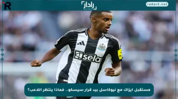 مستقبل إيزاك مع نيوكاسل بيد قرار سيسكو.. فماذا ينتظر اللاعب؟